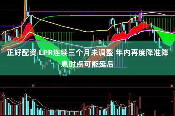 正好配资 LPR连续三个月未调整 年内再度降准降息时点可能延后