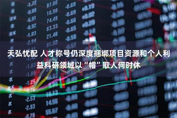 天弘忧配 人才称号仍深度捆绑项目资源和个人利益科研领域以“帽”取人何时休