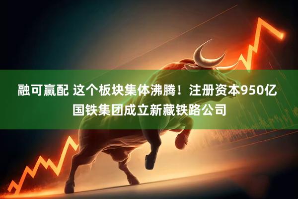 融可赢配 这个板块集体沸腾！注册资本950亿 国铁集团成立新藏铁路公司