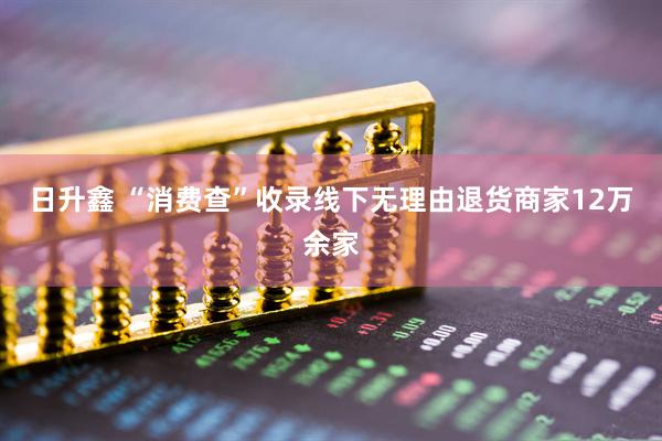 日升鑫 “消费查”收录线下无理由退货商家12万余家