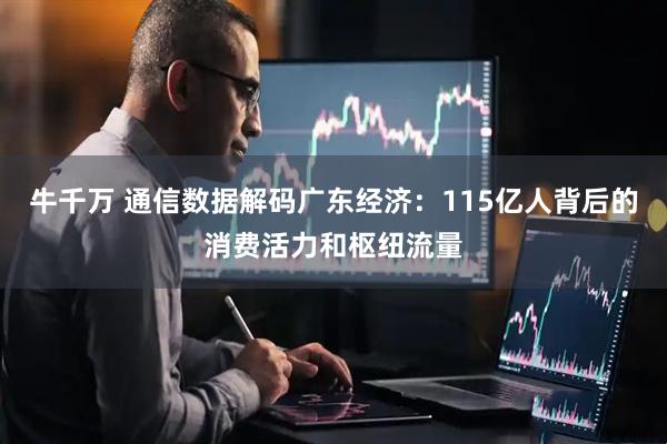 牛千万 通信数据解码广东经济：115亿人背后的消费活力和枢纽流量