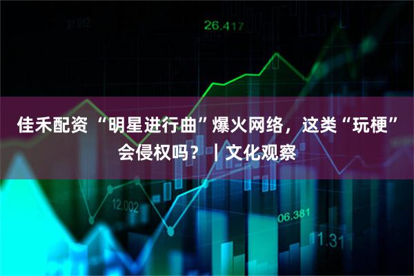 佳禾配资 “明星进行曲”爆火网络，这类“玩梗”会侵权吗？｜文化观察