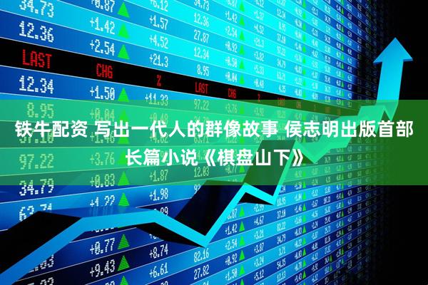 铁牛配资 写出一代人的群像故事 侯志明出版首部长篇小说《棋盘山下》