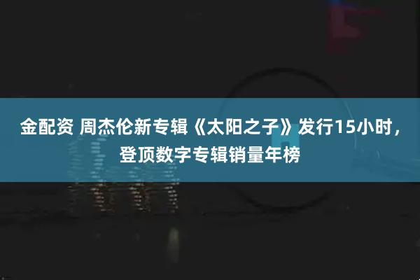 金配资 周杰伦新专辑《太阳之子》发行15小时，登顶数字专辑销量年榜