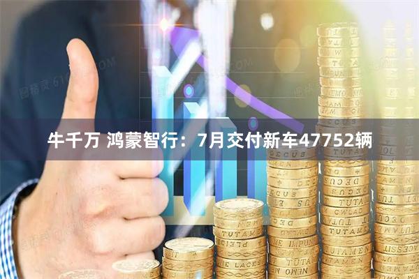 牛千万 鸿蒙智行：7月交付新车47752辆