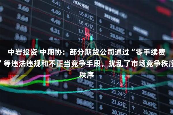 中岩投资 中期协：部分期货公司通过“零手续费”等违法违规和不正当竞争手段，扰乱了市场竞争秩序