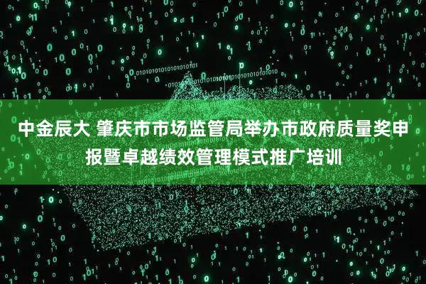 中金辰大 肇庆市市场监管局举办市政府质量奖申报暨卓越绩效管理模式推广培训