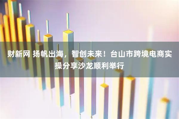 财新网 扬帆出海，智创未来！台山市跨境电商实操分享沙龙顺利举行