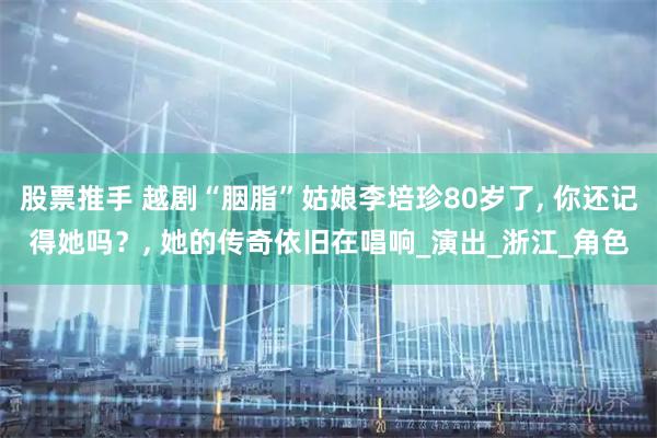 股票推手 越剧“胭脂”姑娘李培珍80岁了, 你还记得她吗？, 她的传奇依旧在唱响_演出_浙江_角色