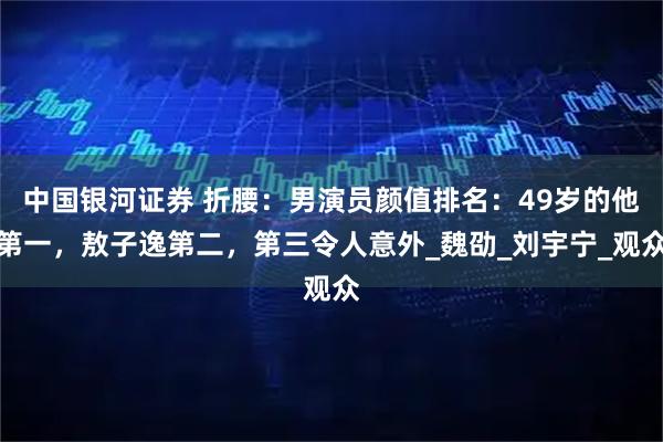 中国银河证券 折腰：男演员颜值排名：49岁的他第一，敖子逸第二，第三令人意外_魏劭_刘宇宁_观众