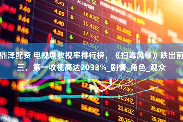 鼎泽配资 电视剧收视率排行榜，《扫毒风暴》跌出前三，第一收视高达2033%_剧情_角色_观众