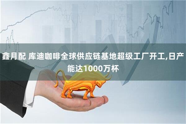 鑫月配 库迪咖啡全球供应链基地超级工厂开工,日产能达1000万杯