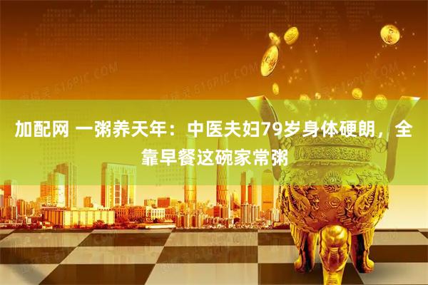 加配网 一粥养天年：中医夫妇79岁身体硬朗，全靠早餐这碗家常粥