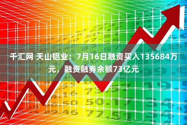 千汇网 天山铝业：7月16日融资买入135684万元，融资融券余额73亿元