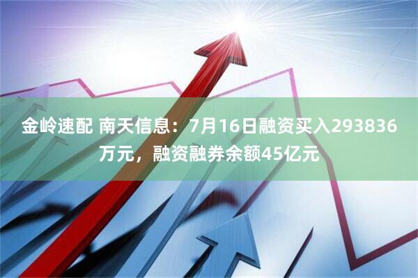金岭速配 南天信息：7月16日融资买入293836万元，融资融券余额45亿元