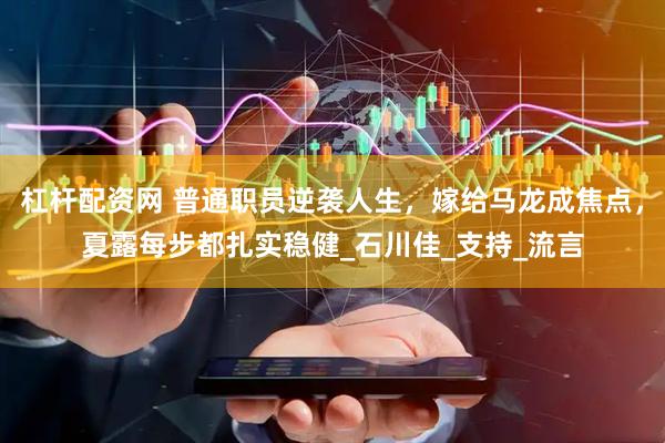 杠杆配资网 普通职员逆袭人生，嫁给马龙成焦点，夏露每步都扎实稳健_石川佳_支持_流言