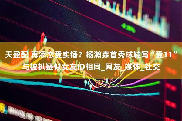 天盈配 再添恋爱实锤？杨瀚森首秀球鞋写“爱11”与被扒疑似女友ID相同_网友_媒体_社交
