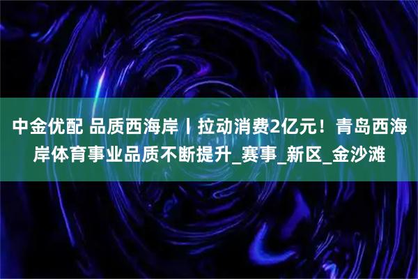 中金优配 品质西海岸丨拉动消费2亿元！青岛西海岸体育事业品质不断提升_赛事_新区_金沙滩