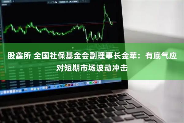 股鑫所 全国社保基金会副理事长金荦：有底气应对短期市场波动冲击
