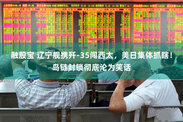 融股宝 辽宁舰携歼-35闯西太，美日集体抓瞎！岛链封锁彻底沦为笑话