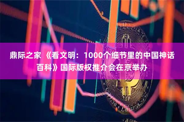 鼎际之家 《看文明：1000个细节里的中国神话百科》国际版权推介会在京举办