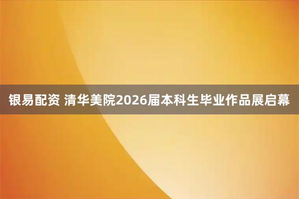 银易配资 清华美院2026届本科生毕业作品展启幕