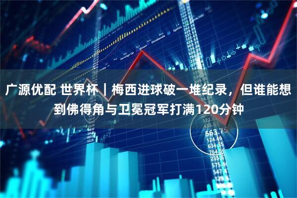 广源优配 世界杯｜梅西进球破一堆纪录，但谁能想到佛得角与卫冕冠军打满120分钟