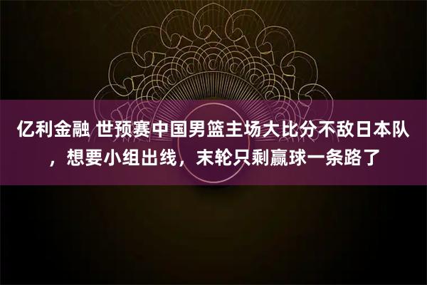 亿利金融 世预赛中国男篮主场大比分不敌日本队，想要小组出线，末轮只剩赢球一条路了