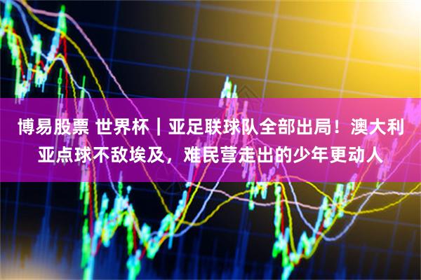 博易股票 世界杯｜亚足联球队全部出局！澳大利亚点球不敌埃及，难民营走出的少年更动人