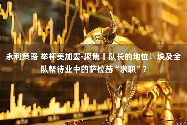 永利策略 举杯美加墨·聚焦丨队长的地位！埃及全队帮待业中的萨拉赫“求职”？