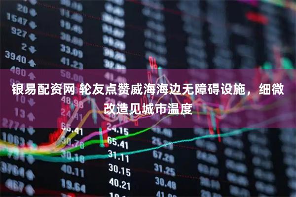 银易配资网 轮友点赞威海海边无障碍设施，细微改造见城市温度