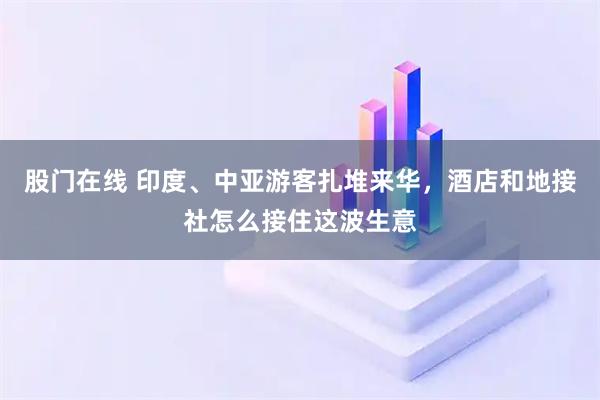 股门在线 印度、中亚游客扎堆来华，酒店和地接社怎么接住这波生意