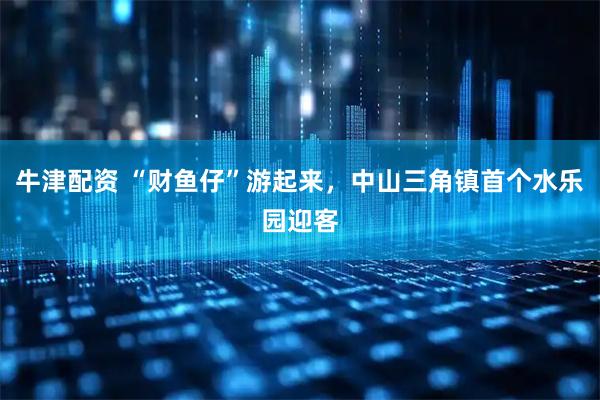牛津配资 “财鱼仔”游起来，中山三角镇首个水乐园迎客