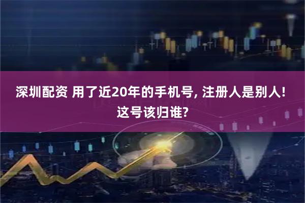 深圳配资 用了近20年的手机号, 注册人是别人! 这号该归谁?